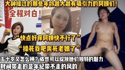 泡熟大神操过那些五十岁的阿姨【新款科技约炮神器到货看简阶】